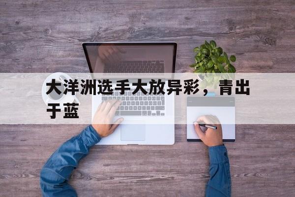 三亿体育体育登录-包含大洋洲选手大放异彩，青出于蓝的词条